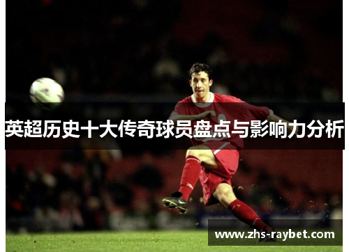 英超历史十大传奇球员盘点与影响力分析 英超历史十大传奇球员盘点与影响力分析