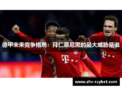 德甲未来竞争格局:拜仁慕尼黑的最大威胁是谁 德甲未来竞争格局:拜仁慕尼黑的最大威胁是谁