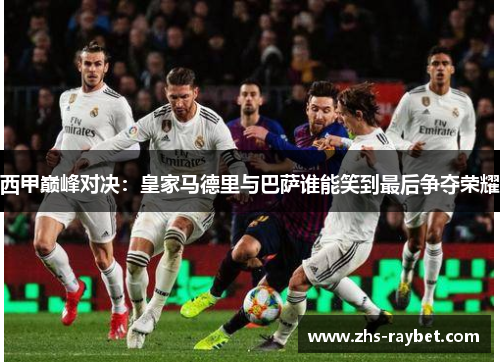 西甲巅峰对决:皇家马德里与巴萨谁能笑到最后争夺荣耀 西甲巅峰对决:皇家马德里与巴萨谁能笑到最后争夺荣耀