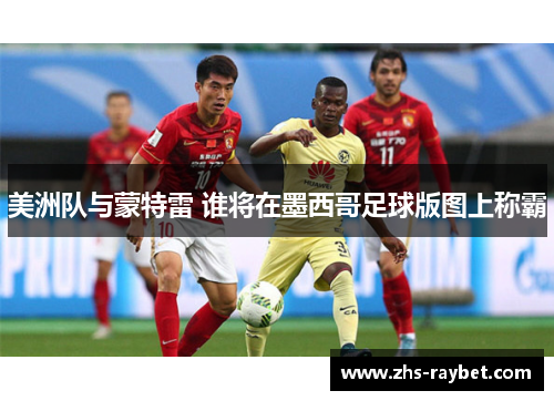 美洲队与蒙特雷 谁将在墨西哥足球版图上称霸 美洲队与蒙特雷 谁将在墨西哥足球版图上称霸