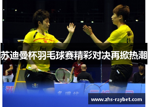 苏迪曼杯羽毛球赛精彩对决再掀热潮 苏迪曼杯羽毛球赛精彩对决再掀热潮