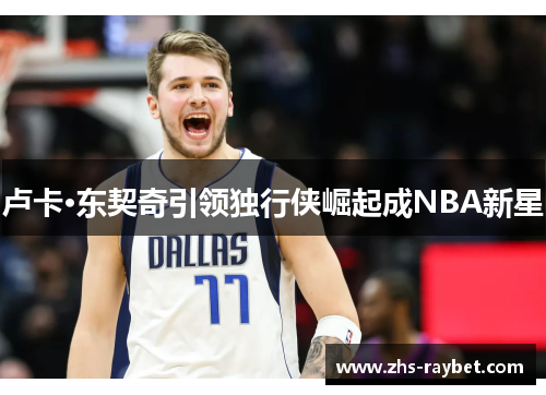卢卡·东契奇引领独行侠崛起成NBA新星 卢卡·东契奇引领独行侠崛起成NBA新星