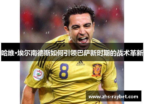 哈维·埃尔南德斯如何引领巴萨新时期的战术革新 哈维·埃尔南德斯如何引领巴萨新时期的战术革新