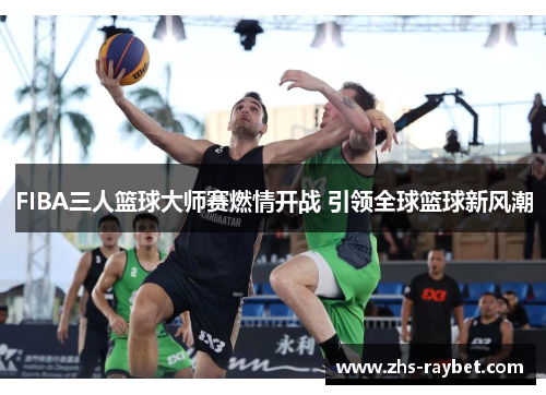 FIBA三人篮球大师赛燃情开战 引领全球篮球新风潮 FIBA三人篮球大师赛燃情开战 引领全球篮球新风潮