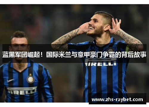 蓝黑军团崛起!国际米兰与意甲豪门争霸的背后故事 蓝黑军团崛起!国际米兰与意甲豪门争霸的背后故事