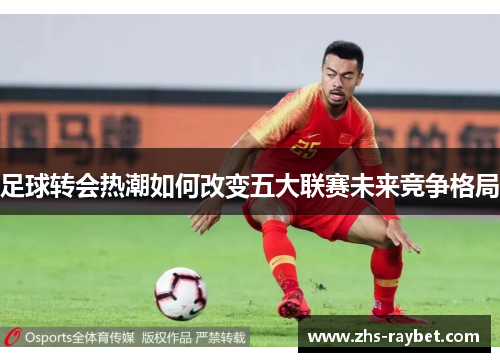 足球转会热潮如何改变五大联赛未来竞争格局 足球转会热潮如何改变五大联赛未来竞争格局