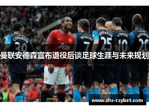 曼联安德森宣布退役后谈足球生涯与未来规划 曼联安德森宣布退役后谈足球生涯与未来规划