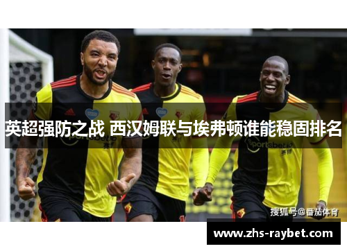 英超强防之战 西汉姆联与埃弗顿谁能稳固排名 英超强防之战 西汉姆联与埃弗顿谁能稳固排名