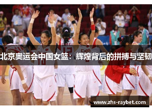 北京奥运会中国女篮:辉煌背后的拼搏与坚韧 北京奥运会中国女篮:辉煌背后的拼搏与坚韧